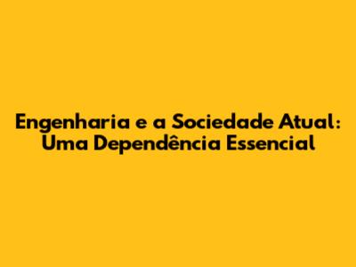 Engenharia e a Sociedade Atual: Uma Dependência Essencial