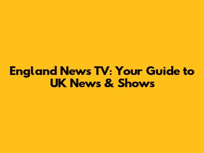 England News TV: Your Guide to UK News & Shows
