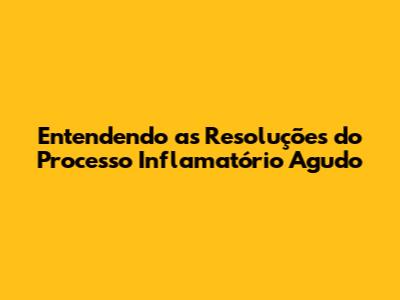 Entendendo as Resoluções do Processo Inflamatório Agudo
