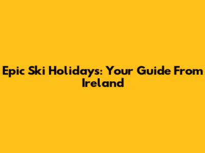Epic Ski Holidays: Your Guide From Ireland