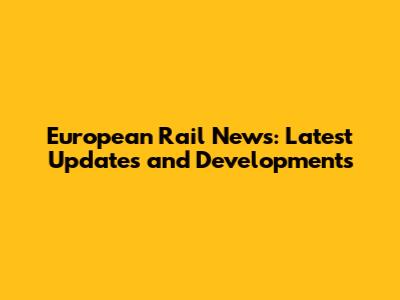 European Rail News: Latest Updates and Developments