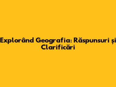 Explorând Geografia: Răspunsuri și Clarificări