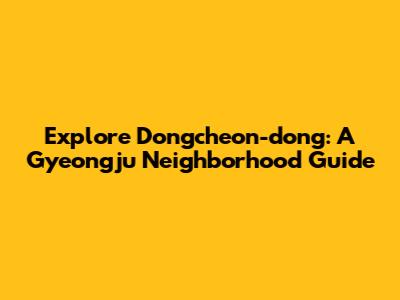 Explore Dongcheon-dong: A Gyeongju Neighborhood Guide