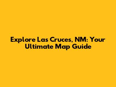 Explore Las Cruces, NM: Your Ultimate Map Guide