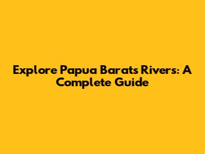 Explore Papua Barat's Rivers: A Complete Guide