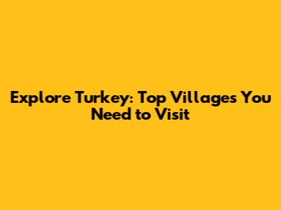 Explore Turkey: Top Villages You Need to Visit
