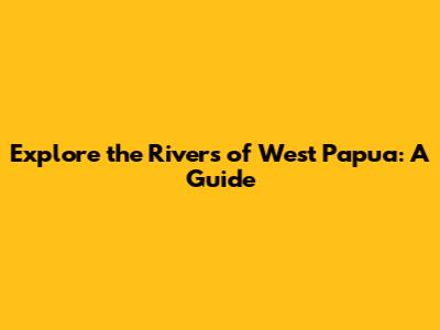 Explore the Rivers of West Papua: A Guide