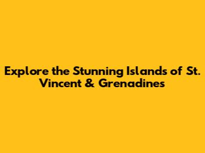 Explore the Stunning Islands of St. Vincent & Grenadines
