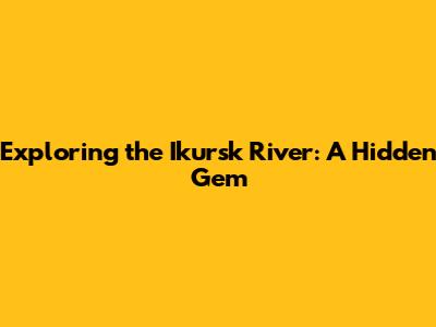 Exploring the Ikursk River: A Hidden Gem