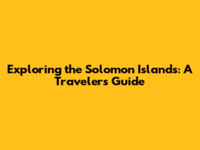 Exploring the Solomon Islands: A Traveler's Guide