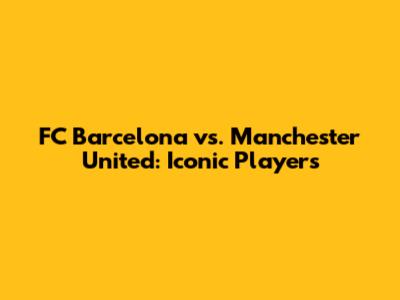 FC Barcelona vs. Manchester United: Iconic Players