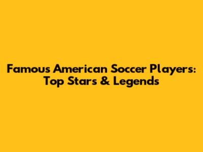 Famous American Soccer Players: Top Stars & Legends
