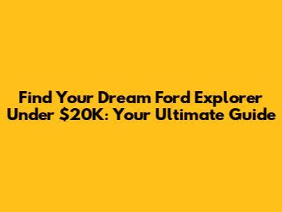 Find Your Dream Ford Explorer Under $20K: Your Ultimate Guide
