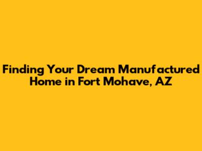 Finding Your Dream Manufactured Home in Fort Mohave, AZ