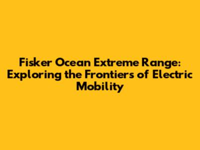 Fisker Ocean Extreme Range: Exploring the Frontiers of Electric Mobility