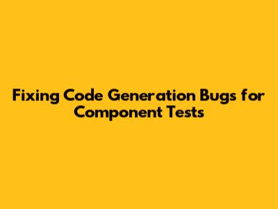 Fixing Code Generation Bugs for Component Tests