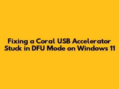 Fixing a Coral USB Accelerator Stuck in DFU Mode on Windows 11