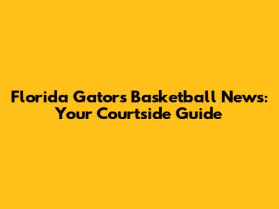 Florida Gators Basketball News: Your Courtside Guide
