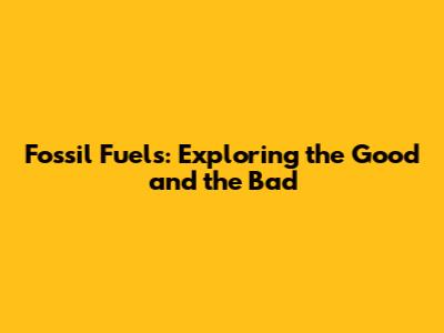 Fossil Fuels: Exploring the Good and the Bad