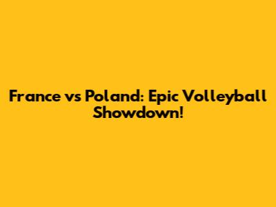 France vs Poland: Epic Volleyball Showdown!
