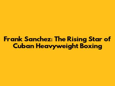 Frank Sanchez: The Rising Star of Cuban Heavyweight Boxing