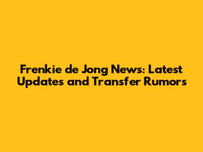 Frenkie de Jong News: Latest Updates and Transfer Rumors