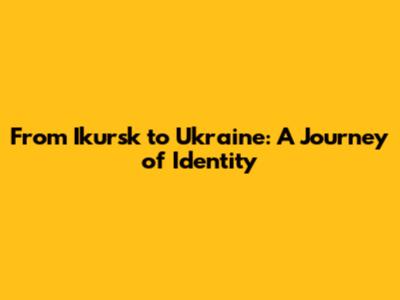 From Ikursk to Ukraine: A Journey of Identity
