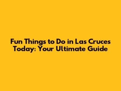 Fun Things to Do in Las Cruces Today: Your Ultimate Guide