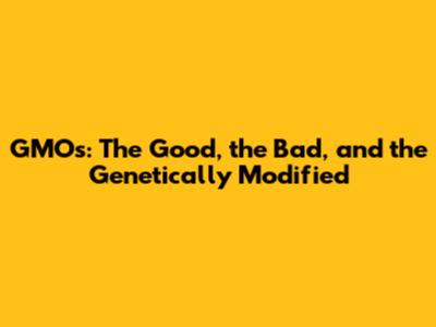 GMOs: The Good, the Bad, and the Genetically Modified