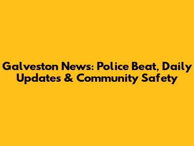 Galveston News: Police Beat, Daily Updates & Community Safety