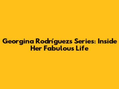 Georgina Rodríguez's Series: Inside Her Fabulous Life