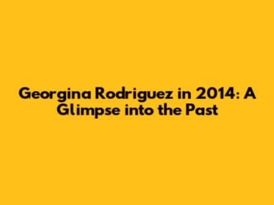 Georgina Rodriguez in 2014: A Glimpse into the Past