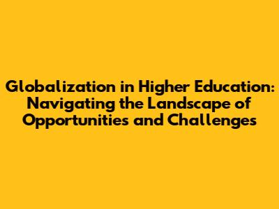 Globalization in Higher Education: Navigating the Landscape of Opportunities and Challenges
