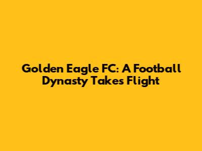 Golden Eagle FC: A Football Dynasty Takes Flight