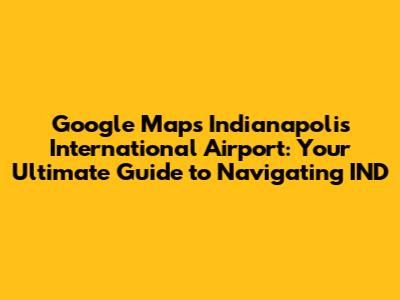 Google Maps Indianapolis International Airport: Your Ultimate Guide to Navigating IND