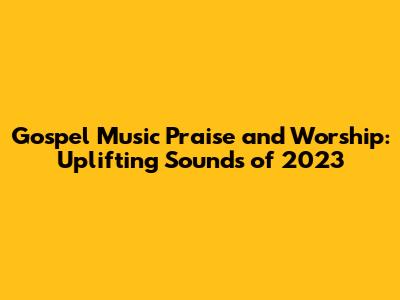 Gospel Music Praise and Worship: Uplifting Sounds of 2023