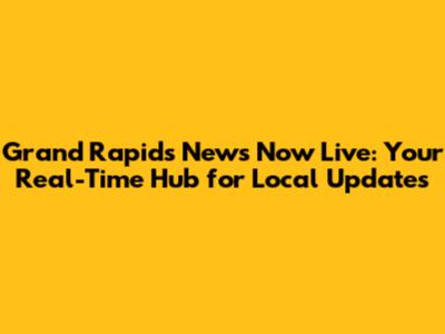 Grand Rapids News Now Live: Your Real-Time Hub for Local Updates