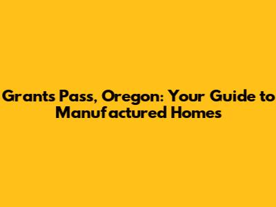 Grants Pass, Oregon: Your Guide to Manufactured Homes