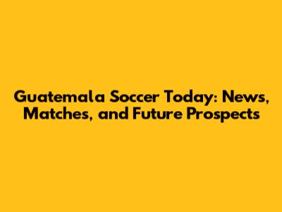 Guatemala Soccer Today: News, Matches, and Future Prospects