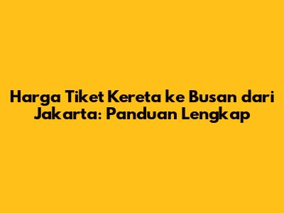 Harga Tiket Kereta ke Busan dari Jakarta: Panduan Lengkap
