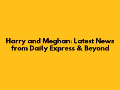 Harry and Meghan: Latest News from Daily Express & Beyond