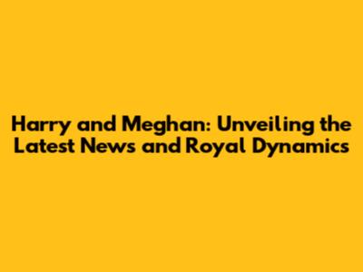 Harry and Meghan: Unveiling the Latest News and Royal Dynamics