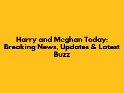 Harry and Meghan Today: Breaking News, Updates & Latest Buzz