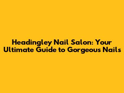 Headingley Nail Salon: Your Ultimate Guide to Gorgeous Nails
