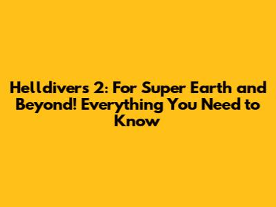 Helldivers 2: For Super Earth and Beyond! Everything You Need to Know