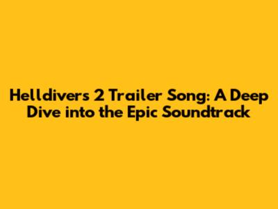 Helldivers 2 Trailer Song: A Deep Dive into the Epic Soundtrack