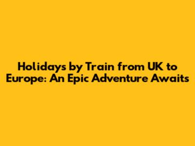 Holidays by Train from UK to Europe: An Epic Adventure Awaits