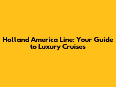 Holland America Line: Your Guide to Luxury Cruises