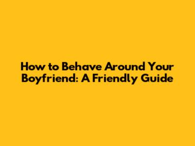 How to Behave Around Your Boyfriend: A Friendly Guide