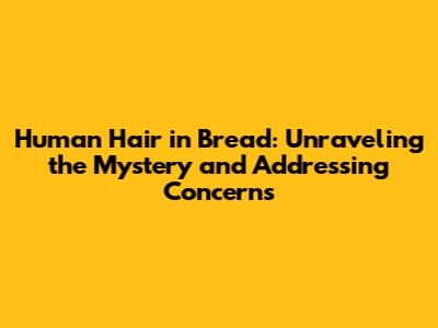 Human Hair in Bread: Unraveling the Mystery and Addressing Concerns